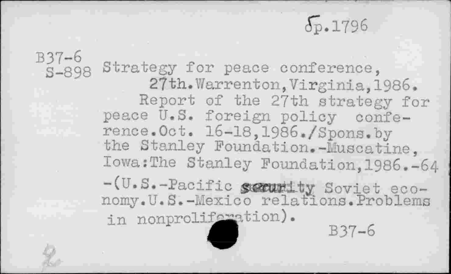 ﻿ép.1796
B37-6
S-898
Strategy for peace conference, 27th.Warrenton,Virginia,1986.
Report of the 27th strategy for peace U.S. foreign policy conference.Oct. 16-18,1986./Spons.by the Stanley Foundation.-Muscatine, Iowa:The Stanley Foundation,1986.-64 -(u.S.-Pacific	Soviet eco-
nomy. U. S. -Mexico relations.Problems in nonprolif^^-tion).
Ji	B37-6